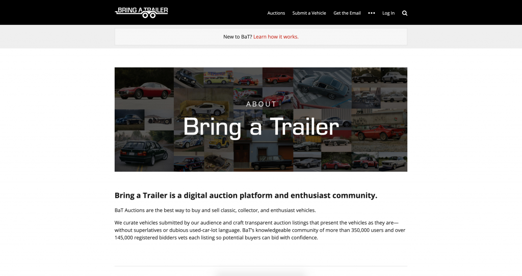 Bring a Trailer is a digital auction platform and enthusiast community.
BaT Auctions are the best way to buy and sell classic, collector, and enthusiast vehicles.

We curate vehicles submitted by our audience and craft transparent auction listings that present the vehicles as they are—without superlatives or dubious used-car-lot language. BaT’s knowledgeable community of more than 350,000 users and over 145,000 registered bidders vets each listing so potential buyers can bid with confidence.